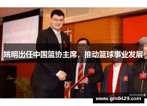 姚明出任中国篮协主席，推动篮球事业发展